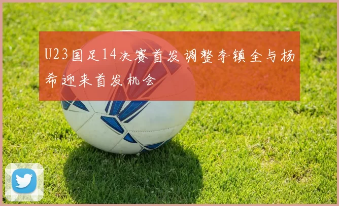 U23国足14决赛首发调整李镇全与杨希迎来首发机会