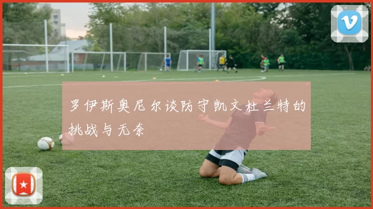 罗伊斯奥尼尔谈防守凯文杜兰特的挑战与无奈