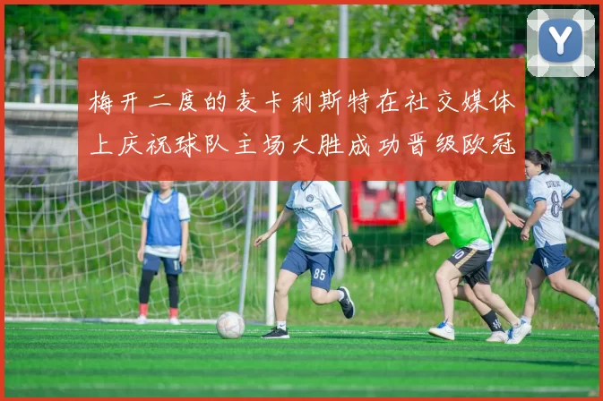 梅开二度的麦卡利斯特在社交媒体上庆祝球队主场大胜成功晋级欧冠16强